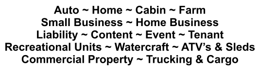 Auto ~ Home ~ Cabin ~ Farm Small Business ~ Home Business Liability ~ Content ~ Event ~ Tenant Recreational Units ~ Watercraft ~ ATV’s & Sleds Commercial Property ~ Trucking & Cargo